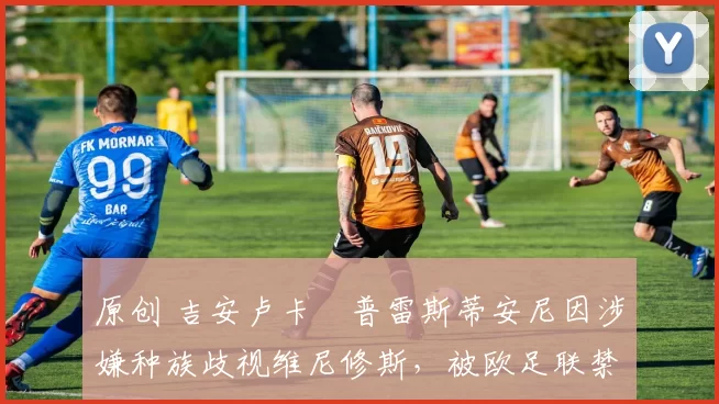 原创 吉安卢卡・普雷斯蒂安尼因涉嫌种族歧视维尼修斯，被欧足联禁赛