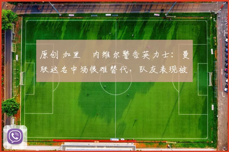 原创 加里・内维尔警告英力士：曼联这名中场很难替代，队友表现被赞 “离谱”