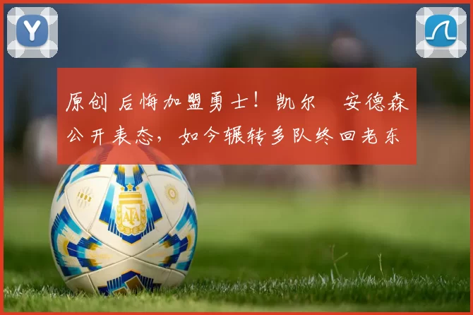 原创 后悔加盟勇士！凯尔・安德森公开表态，如今辗转多队终回老东家