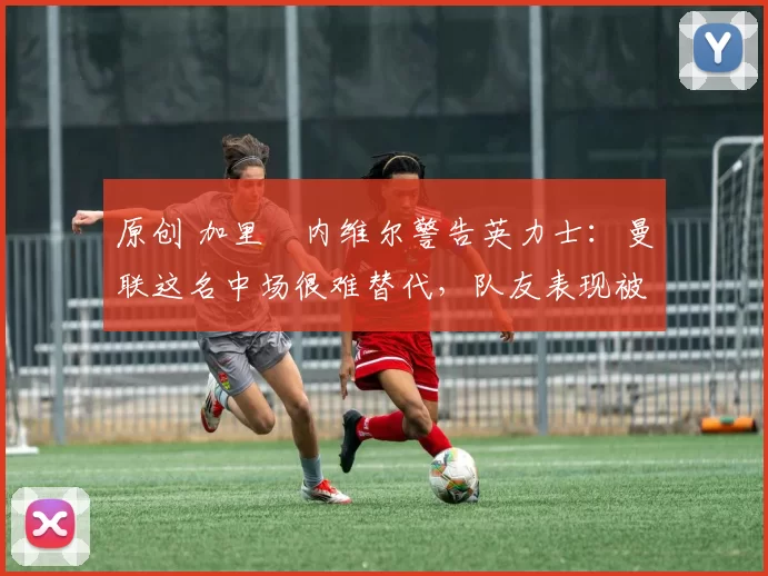 原创 加里・内维尔警告英力士：曼联这名中场很难替代，队友表现被赞 “离谱”