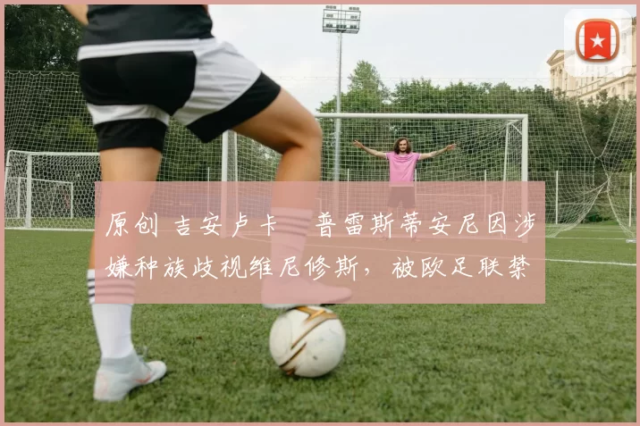 原创 吉安卢卡・普雷斯蒂安尼因涉嫌种族歧视维尼修斯,被欧足联禁赛