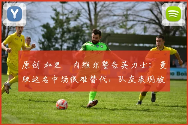 原创 加里・内维尔警告英力士：曼联这名中场很难替代，队友表现被赞 “离谱”