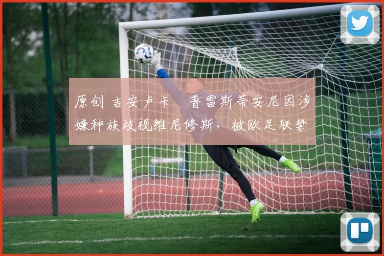 原创 吉安卢卡・普雷斯蒂安尼因涉嫌种族歧视维尼修斯,被欧足联禁赛