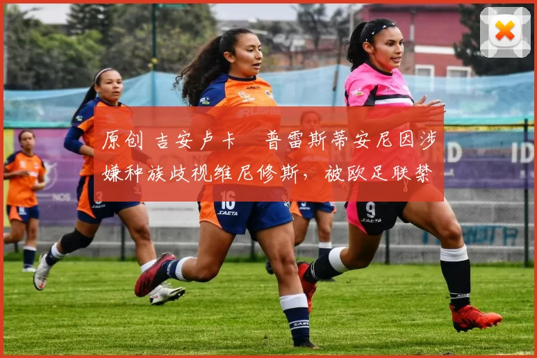 原创 吉安卢卡・普雷斯蒂安尼因涉嫌种族歧视维尼修斯，被欧足联禁赛