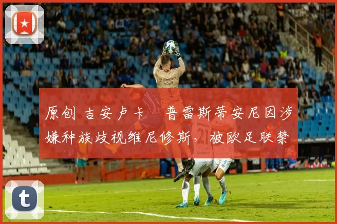 原创 吉安卢卡・普雷斯蒂安尼因涉嫌种族歧视维尼修斯，被欧足联禁赛