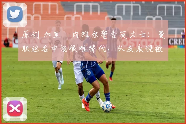 原创 加里・内维尔警告英力士：曼联这名中场很难替代，队友表现被赞 “离谱”