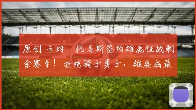 原创 卡姆・托马斯签约雄鹿征战剩余赛季！拒绝骑士勇士，雄鹿成最优选