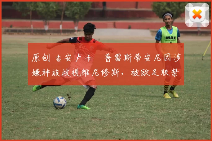 原创 吉安卢卡・普雷斯蒂安尼因涉嫌种族歧视维尼修斯，被欧足联禁赛