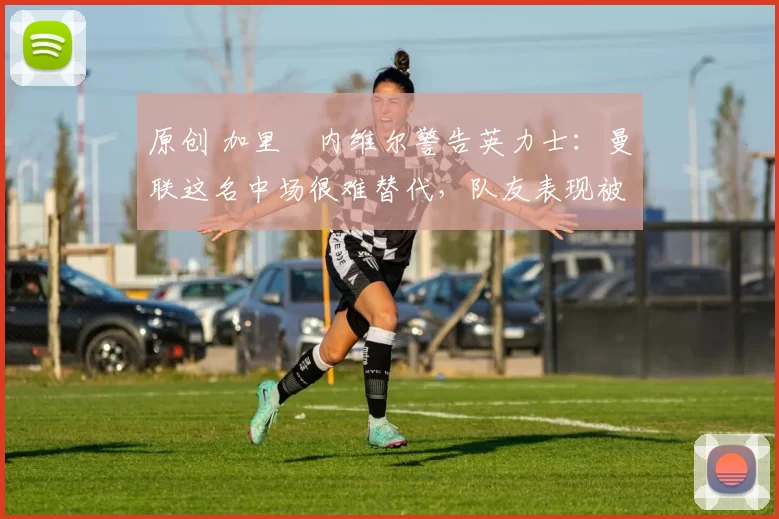 原创 加里・内维尔警告英力士：曼联这名中场很难替代，队友表现被赞 “离谱”