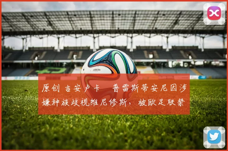 原创 吉安卢卡・普雷斯蒂安尼因涉嫌种族歧视维尼修斯，被欧足联禁赛