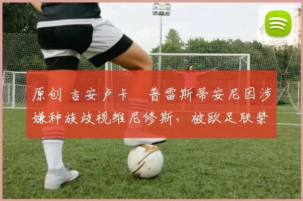 原创 吉安卢卡・普雷斯蒂安尼因涉嫌种族歧视维尼修斯，被欧足联禁赛