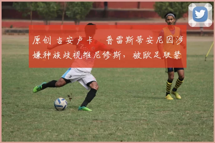 原创 吉安卢卡・普雷斯蒂安尼因涉嫌种族歧视维尼修斯，被欧足联禁赛