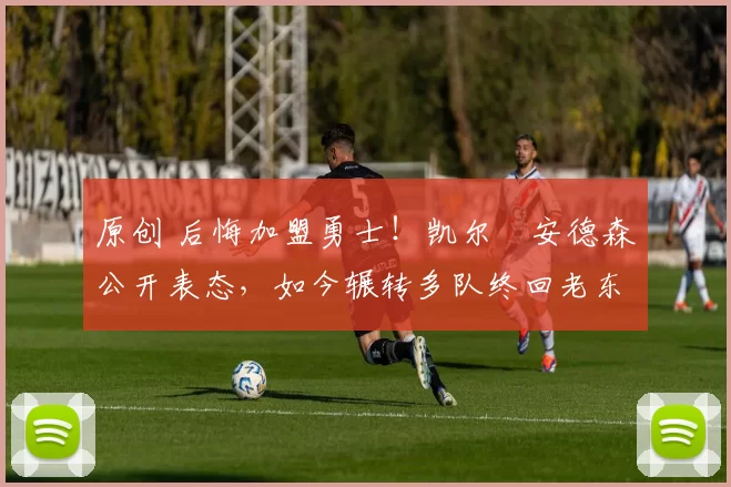 原创 后悔加盟勇士！凯尔・安德森公开表态，如今辗转多队终回老东家