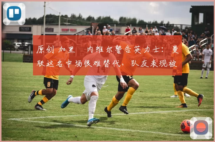 原创 加里・内维尔警告英力士:曼联这名中场很难替代,队友表现被赞 “离谱”