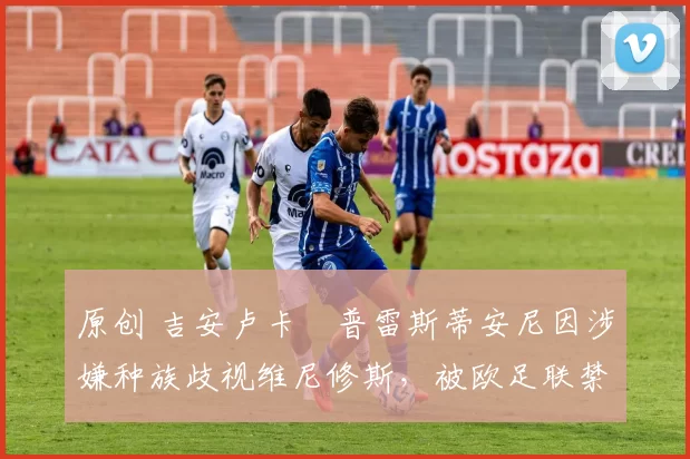 原创 吉安卢卡・普雷斯蒂安尼因涉嫌种族歧视维尼修斯,被欧足联禁赛
