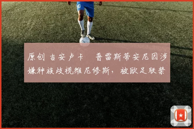 原创 吉安卢卡・普雷斯蒂安尼因涉嫌种族歧视维尼修斯，被欧足联禁赛