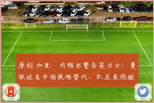 原创 加里・内维尔警告英力士：曼联这名中场很难替代，队友表现被赞 “离谱”