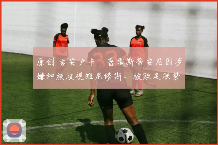 原创 吉安卢卡・普雷斯蒂安尼因涉嫌种族歧视维尼修斯，被欧足联禁赛