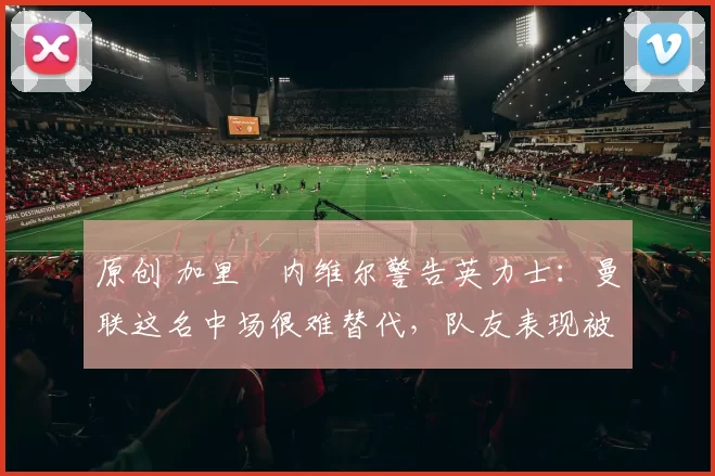 原创 加里・内维尔警告英力士：曼联这名中场很难替代，队友表现被赞 “离谱”