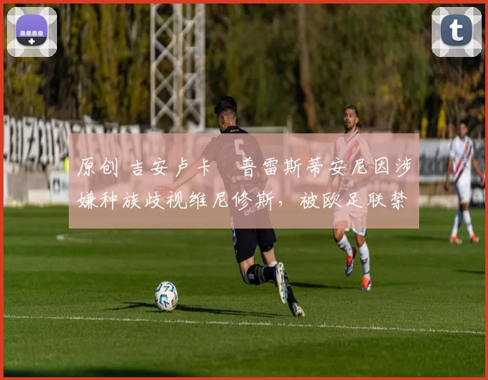 原创 吉安卢卡・普雷斯蒂安尼因涉嫌种族歧视维尼修斯,被欧足联禁赛