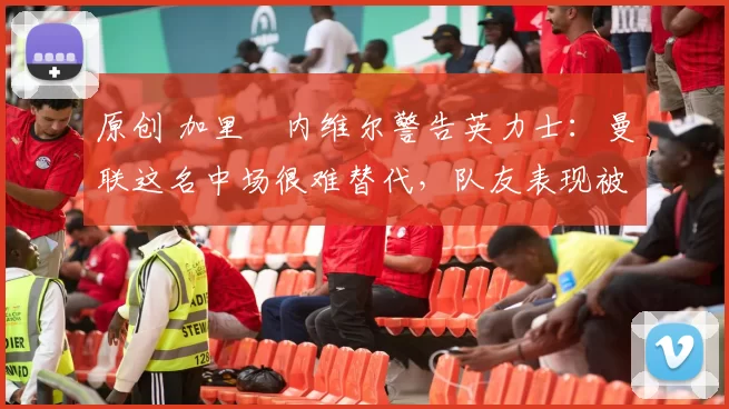 原创 加里・内维尔警告英力士：曼联这名中场很难替代，队友表现被赞 “离谱”