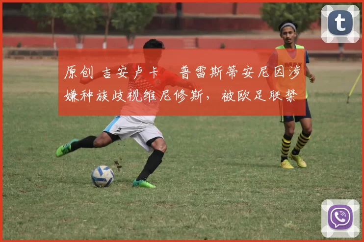 原创 吉安卢卡・普雷斯蒂安尼因涉嫌种族歧视维尼修斯,被欧足联禁赛