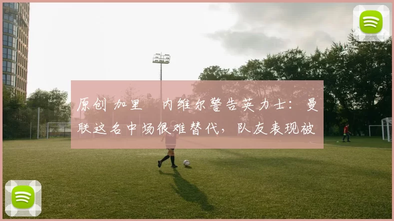 原创 加里・内维尔警告英力士：曼联这名中场很难替代，队友表现被赞 “离谱”