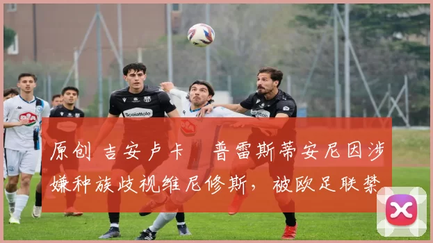 原创 吉安卢卡・普雷斯蒂安尼因涉嫌种族歧视维尼修斯,被欧足联禁赛