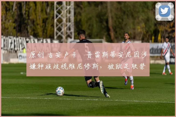 原创 吉安卢卡・普雷斯蒂安尼因涉嫌种族歧视维尼修斯，被欧足联禁赛