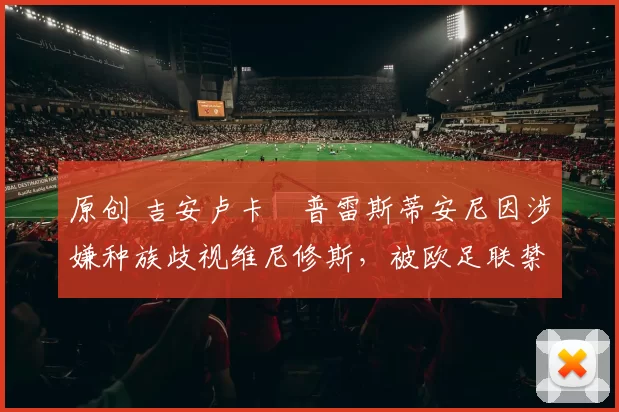 原创 吉安卢卡・普雷斯蒂安尼因涉嫌种族歧视维尼修斯，被欧足联禁赛