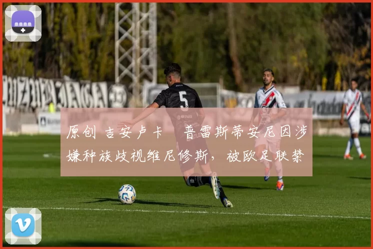 原创 吉安卢卡・普雷斯蒂安尼因涉嫌种族歧视维尼修斯，被欧足联禁赛