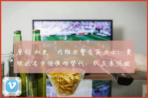 原创 加里・内维尔警告英力士：曼联这名中场很难替代，队友表现被赞 “离谱”