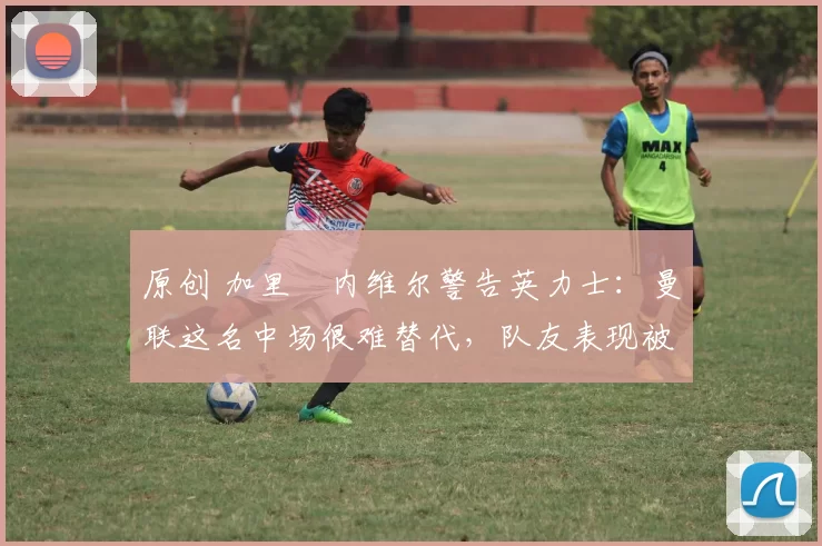 原创 加里・内维尔警告英力士：曼联这名中场很难替代，队友表现被赞 “离谱”