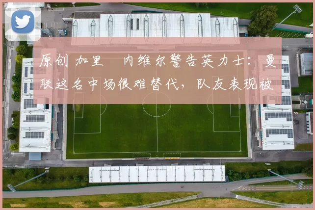 原创 加里・内维尔警告英力士：曼联这名中场很难替代，队友表现被赞 “离谱”