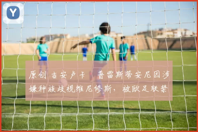 原创 吉安卢卡・普雷斯蒂安尼因涉嫌种族歧视维尼修斯，被欧足联禁赛