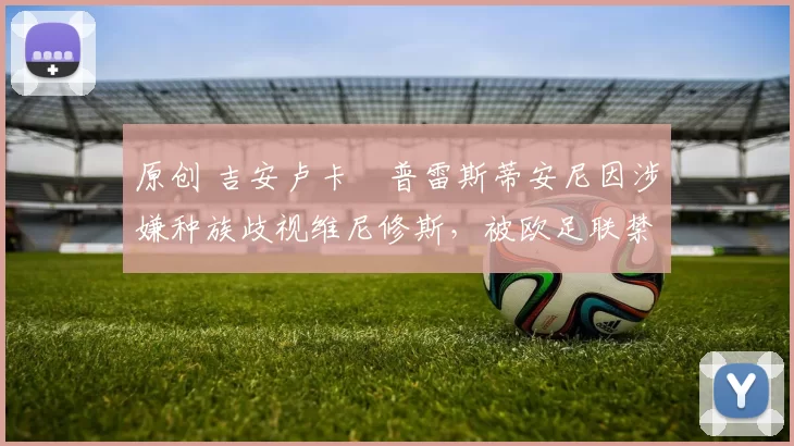 原创 吉安卢卡・普雷斯蒂安尼因涉嫌种族歧视维尼修斯,被欧足联禁赛