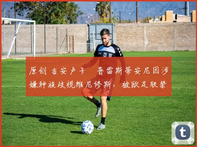 原创 吉安卢卡・普雷斯蒂安尼因涉嫌种族歧视维尼修斯,被欧足联禁赛