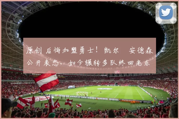 原创 后悔加盟勇士！凯尔・安德森公开表态，如今辗转多队终回老东家