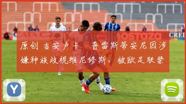 原创 吉安卢卡・普雷斯蒂安尼因涉嫌种族歧视维尼修斯，被欧足联禁赛