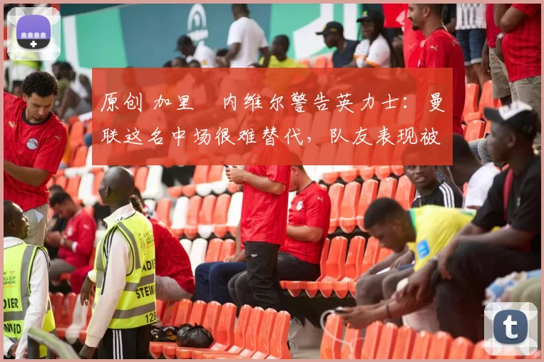 原创 加里・内维尔警告英力士：曼联这名中场很难替代，队友表现被赞 “离谱”