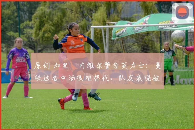 原创 加里・内维尔警告英力士：曼联这名中场很难替代，队友表现被赞 “离谱”