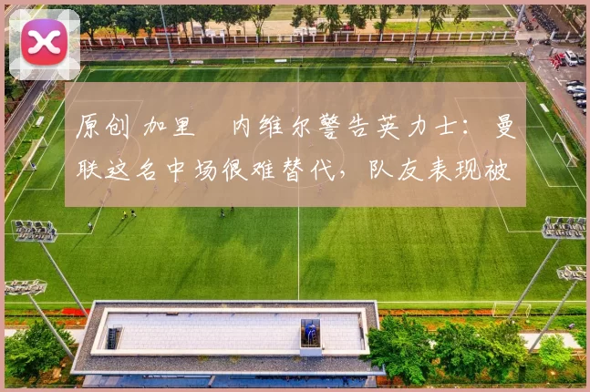 原创 加里・内维尔警告英力士：曼联这名中场很难替代，队友表现被赞 “离谱”