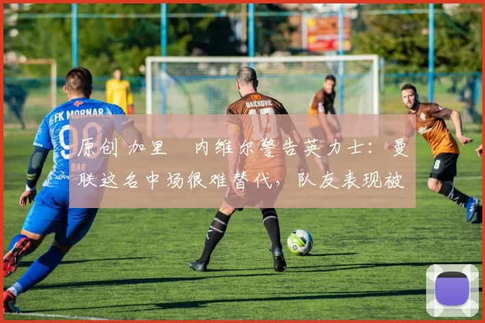 原创 加里・内维尔警告英力士：曼联这名中场很难替代，队友表现被赞 “离谱”