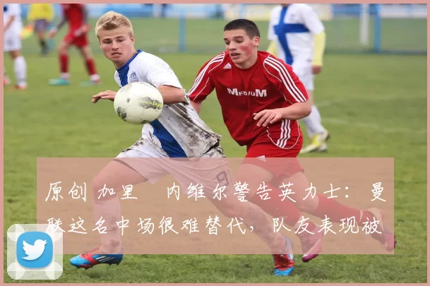 原创 加里・内维尔警告英力士：曼联这名中场很难替代，队友表现被赞 “离谱”