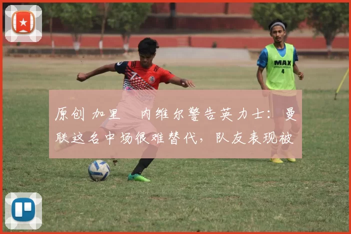 原创 加里・内维尔警告英力士：曼联这名中场很难替代，队友表现被赞 “离谱”