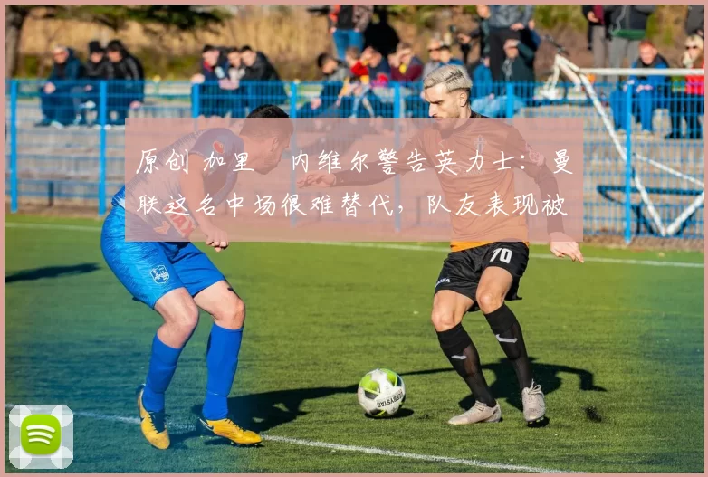 原创 加里・内维尔警告英力士:曼联这名中场很难替代,队友表现被赞 “离谱”