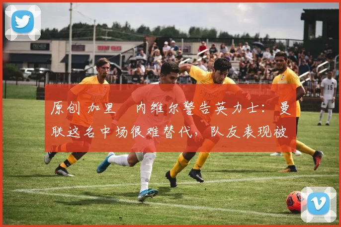 原创 加里・内维尔警告英力士：曼联这名中场很难替代，队友表现被赞 “离谱”