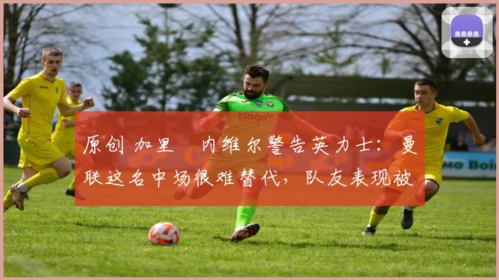原创 加里・内维尔警告英力士：曼联这名中场很难替代，队友表现被赞 “离谱”