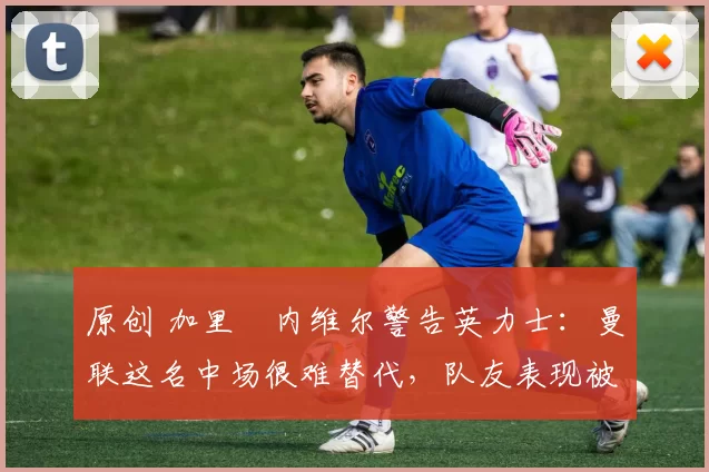 原创 加里・内维尔警告英力士：曼联这名中场很难替代，队友表现被赞 “离谱”