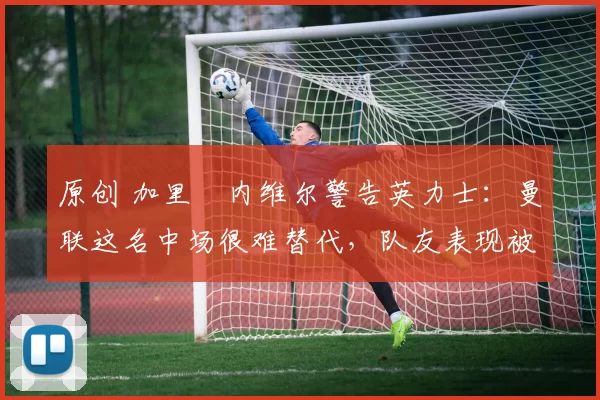 原创 加里・内维尔警告英力士：曼联这名中场很难替代，队友表现被赞 “离谱”